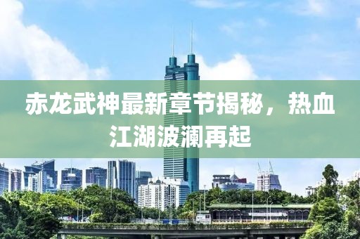 赤龙武神最新章节揭秘，热血江湖波澜再起