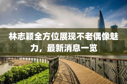 林志颖全方位展现不老偶像魅力，最新消息一览