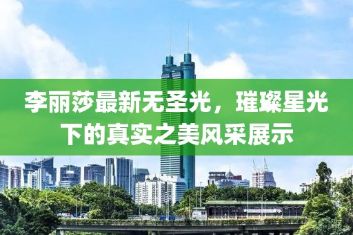 李丽莎最新无圣光，璀璨星光下的真实之美风采展示