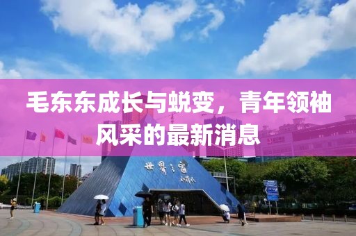 毛东东成长与蜕变，青年领袖风采的最新消息