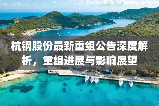 杭钢股份最新重组公告深度解析，重组进展与影响展望