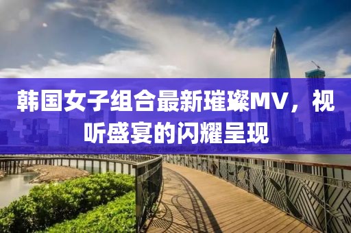 韩国女子组合最新璀璨MV，视听盛宴的闪耀呈现