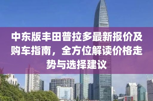 中东版丰田普拉多最新报价及购车指南，全方位解读价格走势与选择建议