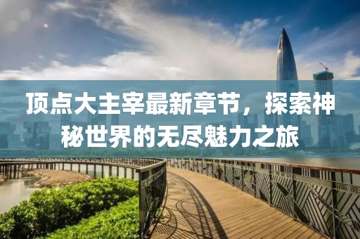 顶点大主宰最新章节，探索神秘世界的无尽魅力之旅