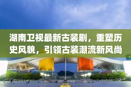 湖南卫视最新古装剧，重塑历史风貌，引领古装潮流新风尚