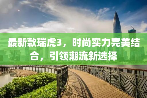 最新款瑞虎3，时尚实力完美结合，引领潮流新选择