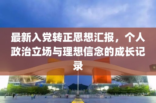 最新入党转正思想汇报，个人政治立场与理想信念的成长记录
