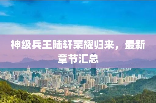 神级兵王陆轩荣耀归来，最新章节汇总