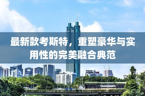 最新款考斯特，重塑豪华与实用性的完美融合典范