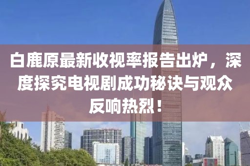 白鹿原最新收视率报告出炉，深度探究电视剧成功秘诀与观众反响热烈！