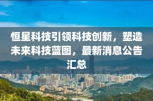 恒星科技引领科技创新，塑造未来科技蓝图，最新消息公告汇总