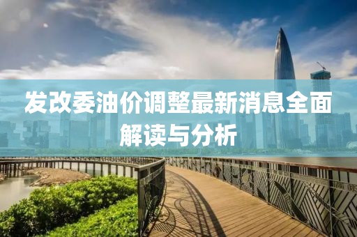 发改委油价调整最新消息全面解读与分析