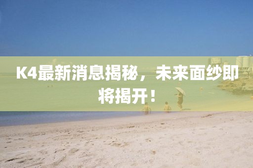 K4最新消息揭秘，未来面纱即将揭开！