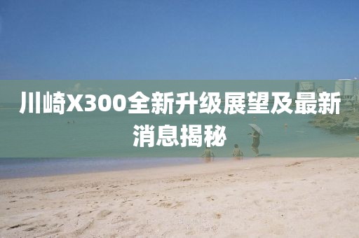 川崎X300全新升级展望及最新消息揭秘