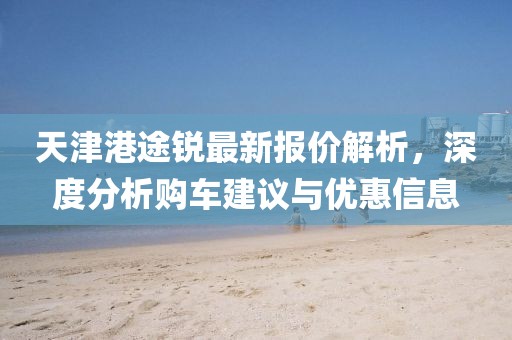 天津港途锐最新报价解析，深度分析购车建议与优惠信息