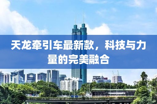 天龙牵引车最新款，科技与力量的完美融合