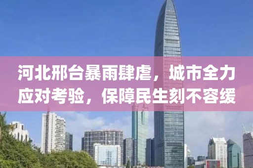 河北邢台暴雨肆虐，城市全力应对考验，保障民生刻不容缓
