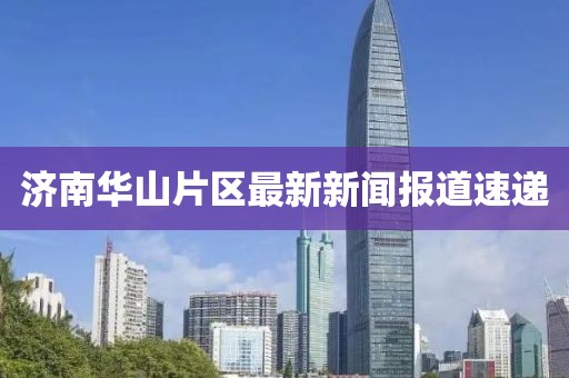 济南华山片区最新新闻报道速递