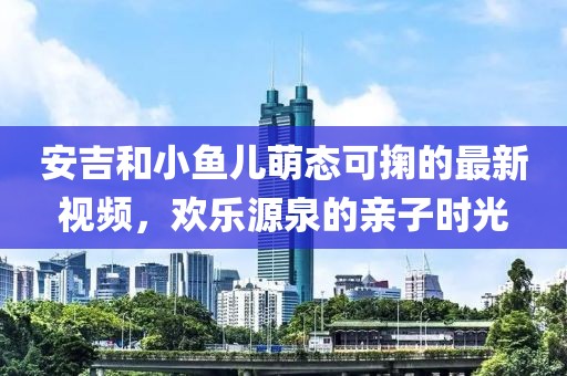 安吉和小鱼儿萌态可掬的最新视频，欢乐源泉的亲子时光