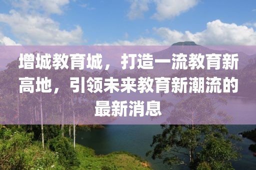 增城教育城，打造一流教育新高地，引领未来教育新潮流的最新消息