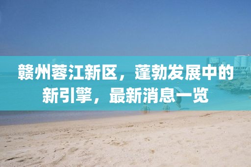 赣州蓉江新区，蓬勃发展中的新引擎，最新消息一览
