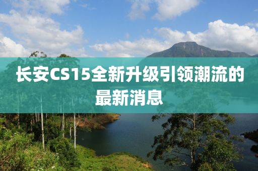 长安CS15全新升级引领潮流的最新消息