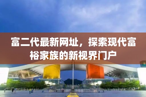 富二代最新网址，探索现代富裕家族的新视界门户