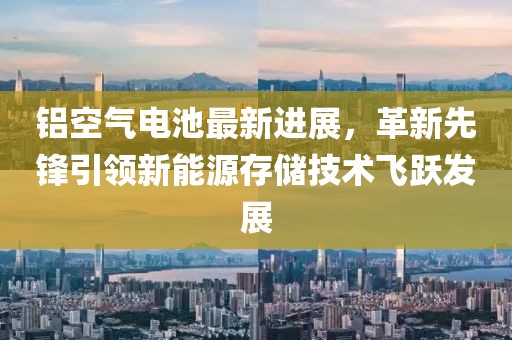铝空气电池最新进展，革新先锋引领新能源存储技术飞跃发展