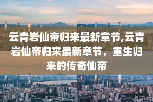 云青岩仙帝归来最新章节,云青岩仙帝归来最新章节，重生归来的传奇仙帝