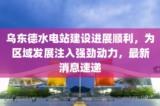 乌东德水电站建设进展顺利，为区域发展注入强劲动力，最新消息速递