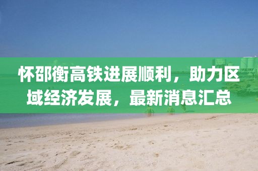 怀邵衡高铁进展顺利，助力区域经济发展，最新消息汇总