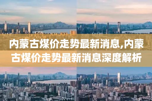 内蒙古煤价走势最新消息,内蒙古煤价走势最新消息深度解析
