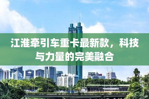江淮牵引车重卡最新款，科技与力量的完美融合