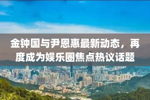 金钟国与尹恩惠最新动态，再度成为娱乐圈焦点热议话题