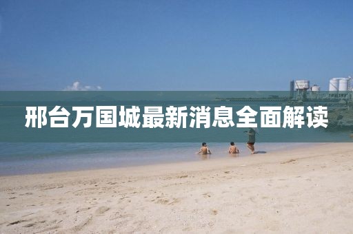 邢台万国城最新消息全面解读
