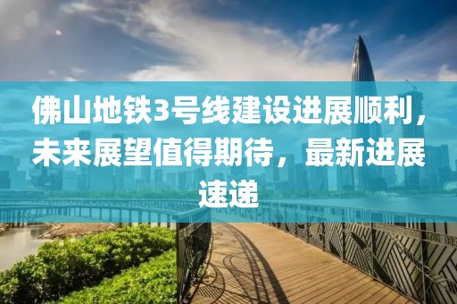 佛山地铁3号线建设进展顺利，未来展望值得期待，最新进展速递