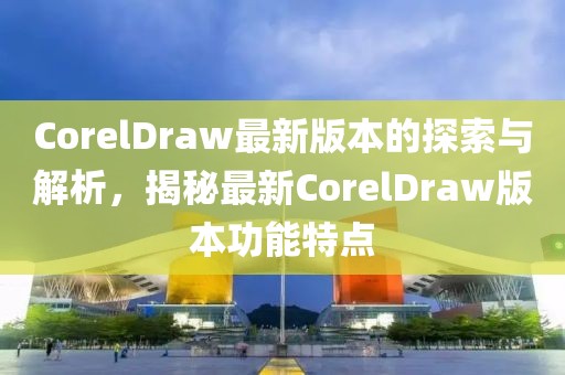 CorelDraw最新版本的探索与解析，揭秘最新CorelDraw版本功能特点