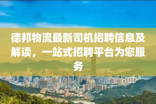 德邦物流最新司机招聘信息及解读，一站式招聘平台为您服务