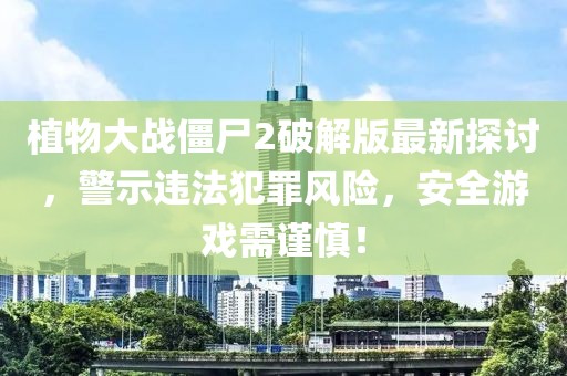 植物大战僵尸2破解版最新探讨，警示违法犯罪风险，安全游戏需谨慎！