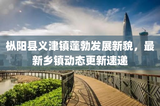 枞阳县义津镇蓬勃发展新貌，最新乡镇动态更新速递