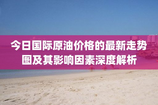 今日国际原油价格的最新走势图及其影响因素深度解析