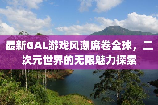 最新GAL游戏风潮席卷全球，二次元世界的无限魅力探索