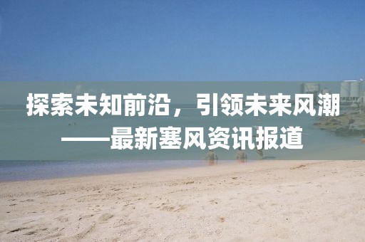 探索未知前沿，引领未来风潮——最新塞风资讯报道