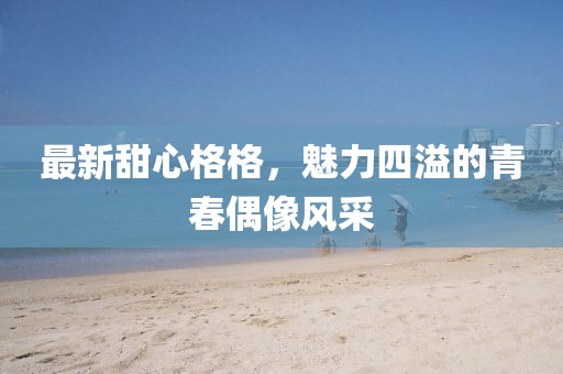 最新甜心格格，魅力四溢的青春偶像风采