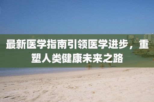 最新医学指南引领医学进步，重塑人类健康未来之路