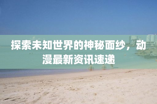 探索未知世界的神秘面纱，动漫最新资讯速递