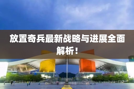 放置奇兵最新战略与进展全面解析！