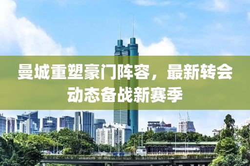 曼城重塑豪门阵容，最新转会动态备战新赛季