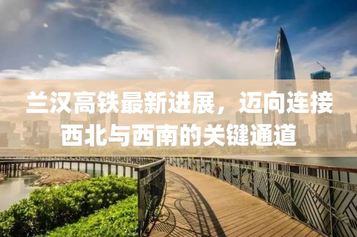 兰汉高铁最新进展，迈向连接西北与西南的关键通道