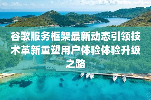 谷歌服务框架最新动态引领技术革新重塑用户体验体验升级之路